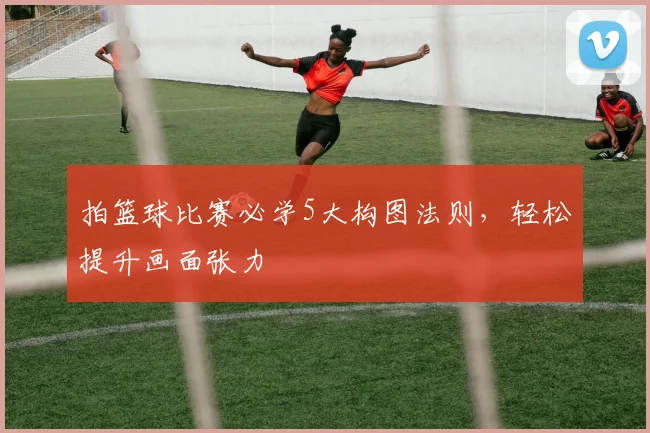 拍篮球比赛必学5大构图法则，轻松提升画面张力