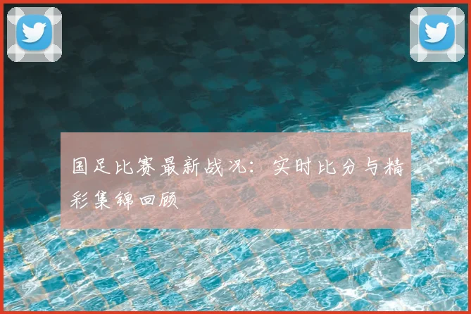 国足比赛最新战况:实时比分与精彩集锦回顾