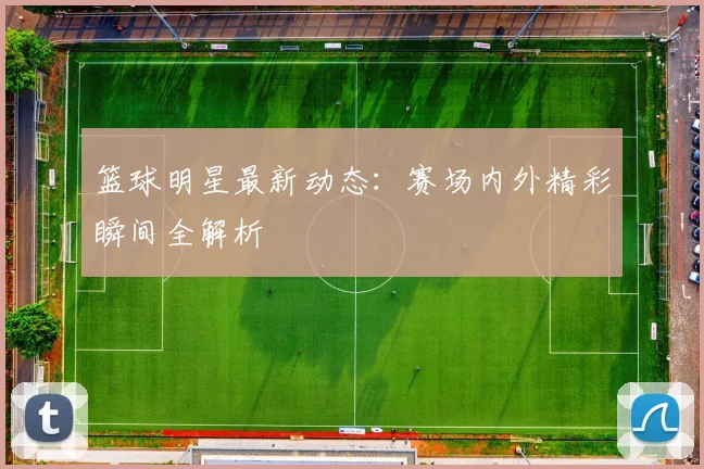 篮球明星最新动态:赛场内外精彩瞬间全解析