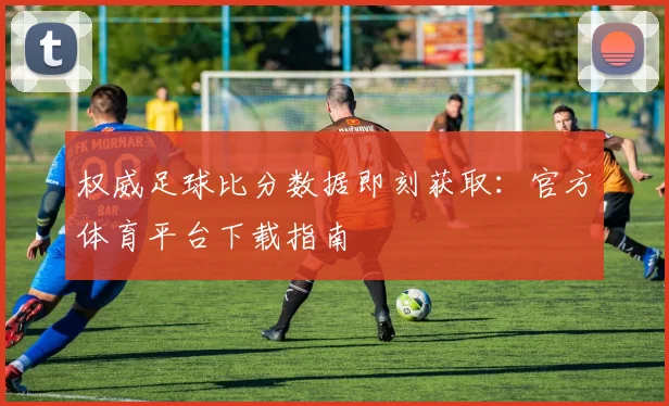 权威足球比分数据即刻获取：官方体育平台下载指南