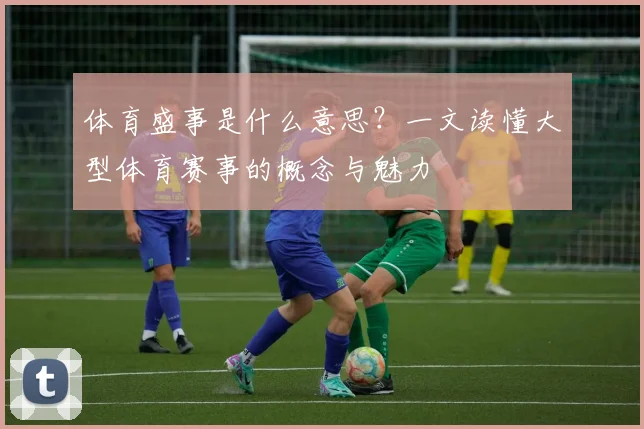 体育盛事是什么意思？一文读懂大型体育赛事的概念与魅力